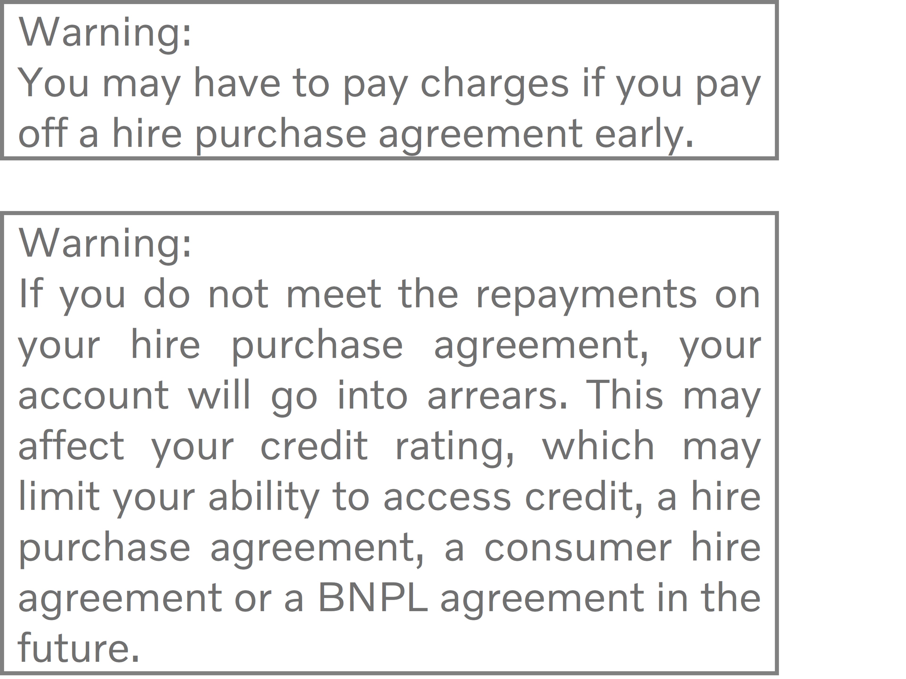 Warning: You may have to pay charges if you pay off a hire purchase agreement early. Warning: If you do not meet the repayments on your hire purchase agreement, your account will go into arrears. This may affect your credit rating, which may limit your ability to access credit, a hire purchase agreement, a consumer hire agreement or a BNPL agreement in the future.